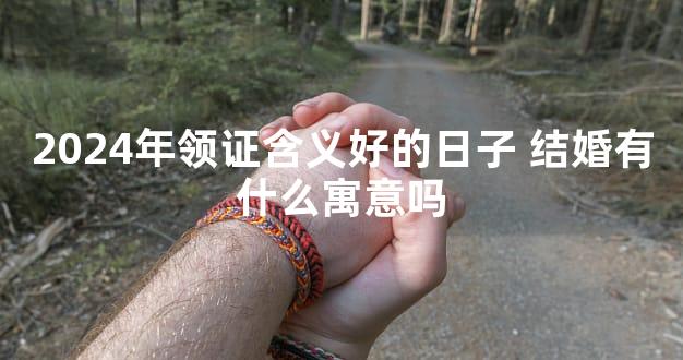 2024年领证含义好的日子 结婚有什么寓意吗